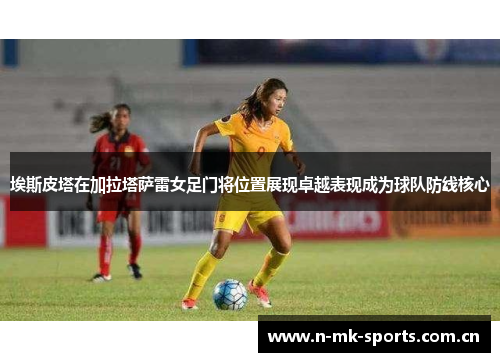 埃斯皮塔在加拉塔萨雷女足门将位置展现卓越表现成为球队防线核心